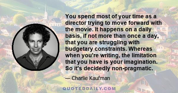 You spend most of your time as a director trying to move forward with the movie. It happens on a daily basis, if not more than once a day, that you are struggling with budgetary constraints. Whereas when you're writing, 