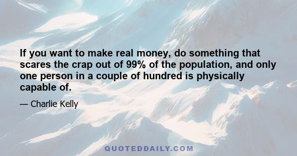 If you want to make real money, do something that scares the crap out of 99% of the population, and only one person in a couple of hundred is physically capable of.