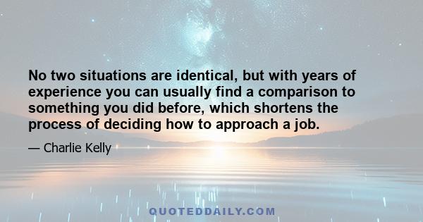 No two situations are identical, but with years of experience you can usually find a comparison to something you did before, which shortens the process of deciding how to approach a job.