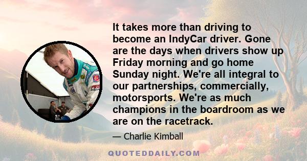 It takes more than driving to become an IndyCar driver. Gone are the days when drivers show up Friday morning and go home Sunday night. We're all integral to our partnerships, commercially, motorsports. We're as much