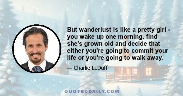 But wanderlust is like a pretty girl - you wake up one morning, find she's grown old and decide that either you're going to commit your life or you're going to walk away.