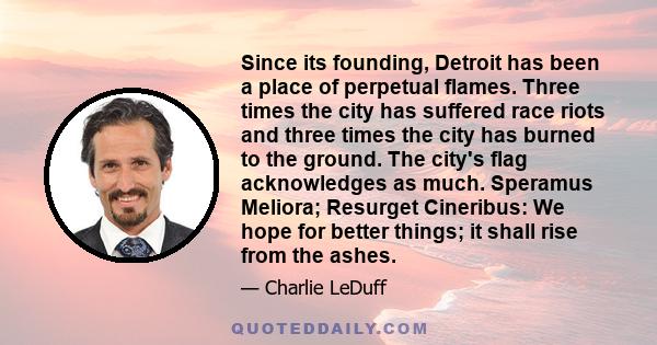 Since its founding, Detroit has been a place of perpetual flames. Three times the city has suffered race riots and three times the city has burned to the ground. The city's flag acknowledges as much. Speramus Meliora;