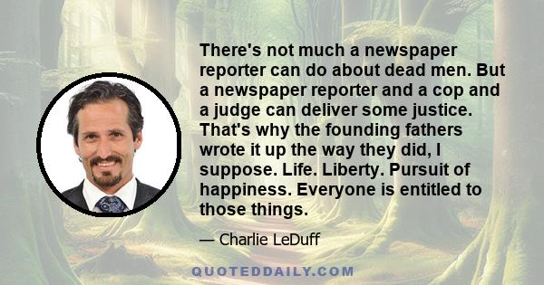 There's not much a newspaper reporter can do about dead men. But a newspaper reporter and a cop and a judge can deliver some justice. That's why the founding fathers wrote it up the way they did, I suppose. Life.