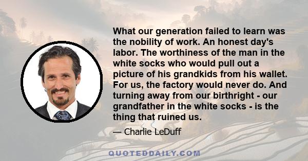 What our generation failed to learn was the nobility of work. An honest day's labor. The worthiness of the man in the white socks who would pull out a picture of his grandkids from his wallet. For us, the factory would