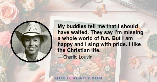 My buddies tell me that I should have waited. They say I'm missing a whole world of fun. But I am happy and I sing with pride. I like the Christian life.