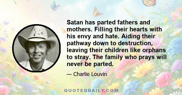 Satan has parted fathers and mothers. Filling their hearts with his envy and hate. Aiding their pathway down to destruction, leaving their children like orphans to stray. The family who prays will never be parted.