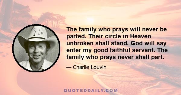 The family who prays will never be parted. Their circle in Heaven unbroken shall stand. God will say enter my good faithful servant. The family who prays never shall part.