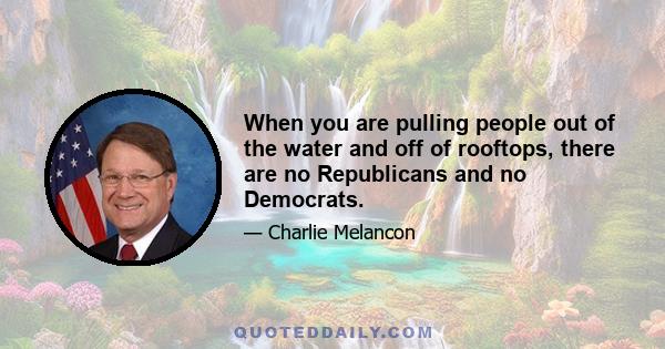 When you are pulling people out of the water and off of rooftops, there are no Republicans and no Democrats.