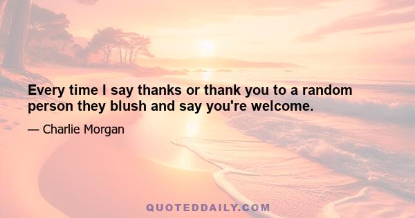 Every time I say thanks or thank you to a random person they blush and say you're welcome.