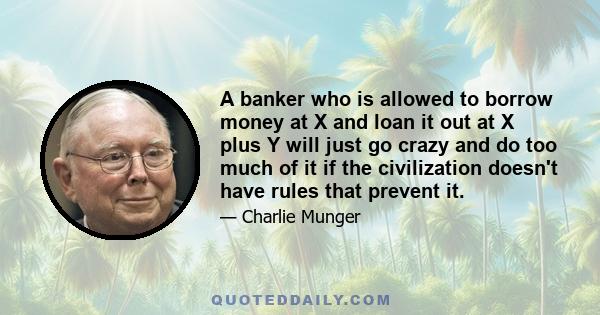 A banker who is allowed to borrow money at X and loan it out at X plus Y will just go crazy and do too much of it if the civilization doesn't have rules that prevent it.