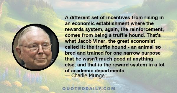 A different set of incentives from rising in an economic establishment where the rewards system, again, the reinforcement, comes from being a truffle hound. That's what Jacob Viner, the great economist called it: the