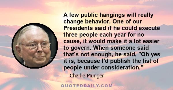 A few public hangings will really change behavior. One of our Presidents said if he could execute three people each year for no cause, it would make it a lot easier to govern. When someone said that's not enough, he