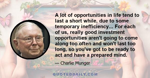 A lot of opportunities in life tend to last a short while, due to some temporary inefficiency... For each of us, really good investment opportunities aren't going to come along too often and won't last too long, so