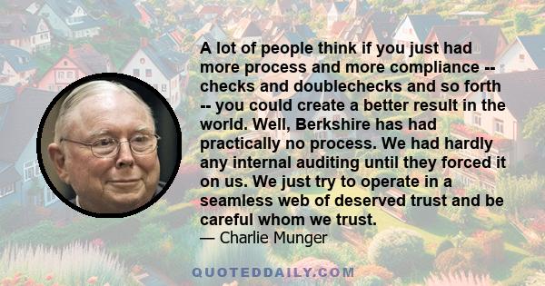 A lot of people think if you just had more process and more compliance -- checks and doublechecks and so forth -- you could create a better result in the world. Well, Berkshire has had practically no process. We had