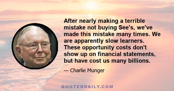 After nearly making a terrible mistake not buying See's, we've made this mistake many times. We are apparently slow learners. These opportunity costs don't show up on financial statements, but have cost us many billions.