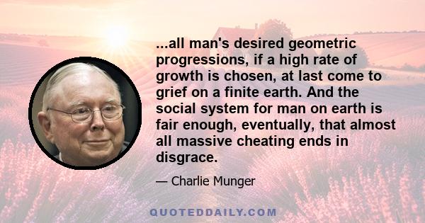 ...all man's desired geometric progressions, if a high rate of growth is chosen, at last come to grief on a finite earth. And the social system for man on earth is fair enough, eventually, that almost all massive