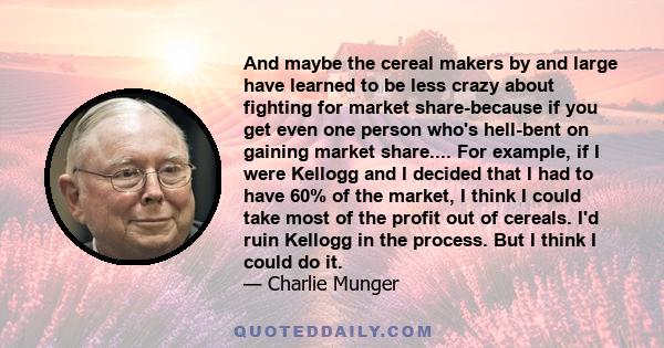 And maybe the cereal makers by and large have learned to be less crazy about fighting for market share-because if you get even one person who's hell-bent on gaining market share.... For example, if I were Kellogg and I