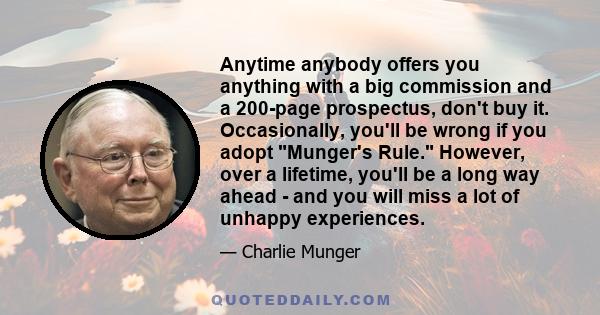 Anytime anybody offers you anything with a big commission and a 200-page prospectus, don't buy it. Occasionally, you'll be wrong if you adopt Munger's Rule. However, over a lifetime, you'll be a long way ahead - and you 