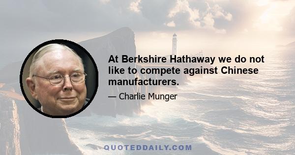 At Berkshire Hathaway we do not like to compete against Chinese manufacturers.