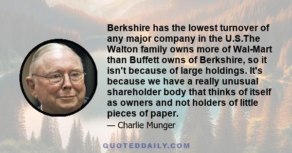 Berkshire has the lowest turnover of any major company in the U.S.The Walton family owns more of Wal-Mart than Buffett owns of Berkshire, so it isn't because of large holdings. It's because we have a really unusual