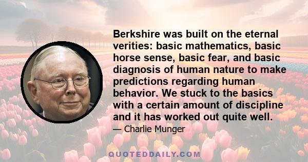 Berkshire was built on the eternal verities: basic mathematics, basic horse sense, basic fear, and basic diagnosis of human nature to make predictions regarding human behavior. We stuck to the basics with a certain