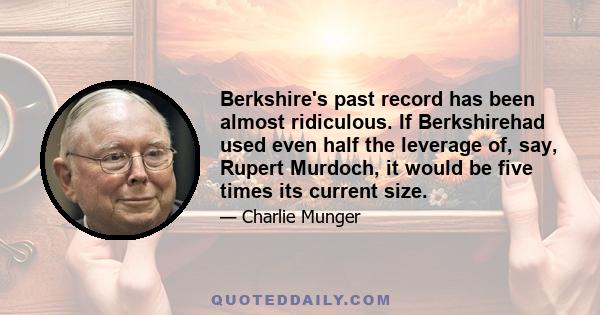 Berkshire's past record has been almost ridiculous. If Berkshirehad used even half the leverage of, say, Rupert Murdoch, it would be five times its current size.