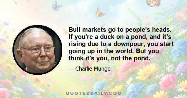 Bull markets go to people's heads. If you're a duck on a pond, and it's rising due to a downpour, you start going up in the world. But you think it's you, not the pond.