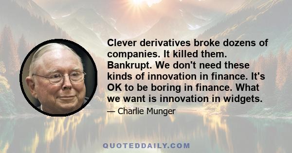 Clever derivatives broke dozens of companies. It killed them. Bankrupt. We don't need these kinds of innovation in finance. It's OK to be boring in finance. What we want is innovation in widgets.