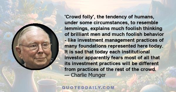 'Crowd folly', the tendency of humans, under some circumstances, to resemble lemmings, explains much foolish thinking of brilliant men and much foolish behavior - like investment management practices of many foundations 