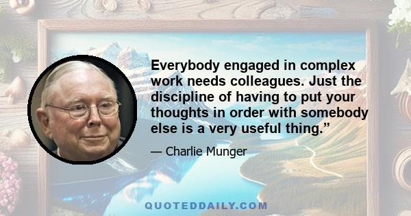 Everybody engaged in complex work needs colleagues. Just the discipline of having to put your thoughts in order with somebody else is a very useful thing.”