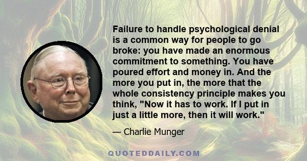 Failure to handle psychological denial is a common way for people to go broke: you have made an enormous commitment to something. You have poured effort and money in. And the more you put in, the more that the whole