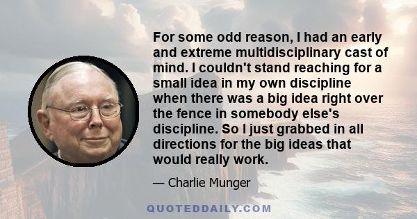 For some odd reason, I had an early and extreme multidisciplinary cast of mind. I couldn't stand reaching for a small idea in my own discipline when there was a big idea right over the fence in somebody else's