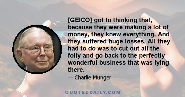 [GEICO] got to thinking that, because they were making a lot of money, they knew everything. And they suffered huge losses. All they had to do was to cut out all the folly and go back to the perfectly wonderful business 