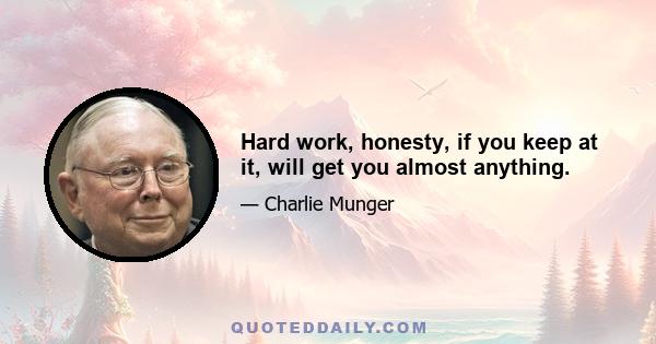 Hard work, honesty, if you keep at it, will get you almost anything.