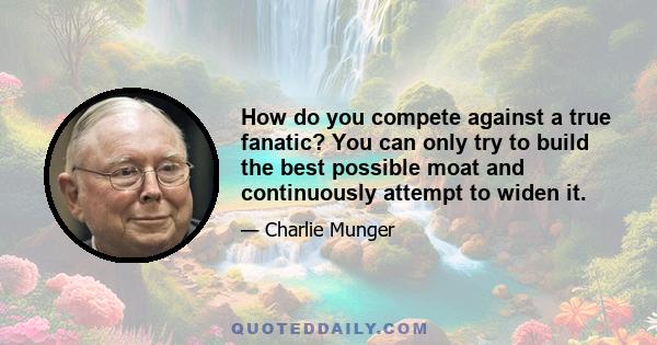 How do you compete against a true fanatic? You can only try to build the best possible moat and continuously attempt to widen it.