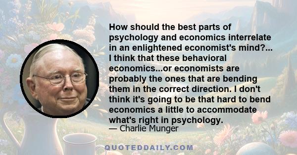 How should the best parts of psychology and economics interrelate in an enlightened economist's mind?... I think that these behavioral economics...or economists are probably the ones that are bending them in the correct 