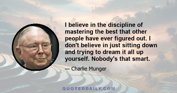 I believe in the discipline of mastering the best that other people have ever figured out. I don't believe in just sitting down and trying to dream it all up yourself. Nobody's that smart.