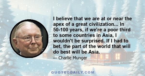 I believe that we are at or near the apex of a great civilization... In 50-100 years, if we're a poor third to some countries in Asia, I wouldn't be surprised. If I had to bet, the part of the world that will do best