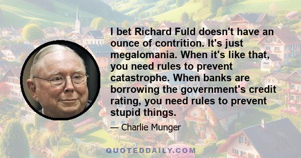 I bet Richard Fuld doesn't have an ounce of contrition. It's just megalomania. When it's like that, you need rules to prevent catastrophe. When banks are borrowing the government's credit rating, you need rules to