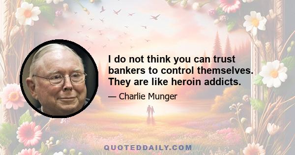 I do not think you can trust bankers to control themselves. They are like heroin addicts.