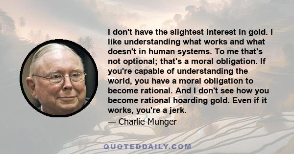 I don't have the slightest interest in gold. I like understanding what works and what doesn't in human systems. To me that's not optional; that's a moral obligation. If you're capable of understanding the world, you