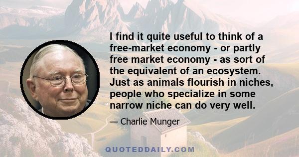 I find it quite useful to think of a free-market economy - or partly free market economy - as sort of the equivalent of an ecosystem. Just as animals flourish in niches, people who specialize in some narrow niche can do 