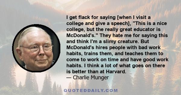 I get flack for saying [when I visit a college and give a speech], This is a nice college, but the really great educator is McDonald's. They hate me for saying this and think I'm a slimy creature. But McDonald's hires