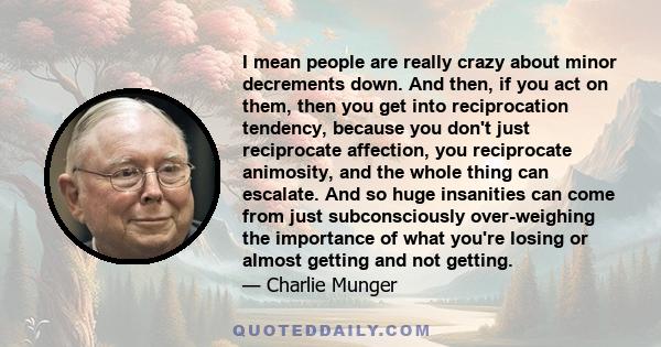 I mean people are really crazy about minor decrements down. And then, if you act on them, then you get into reciprocation tendency, because you don't just reciprocate affection, you reciprocate animosity, and the whole