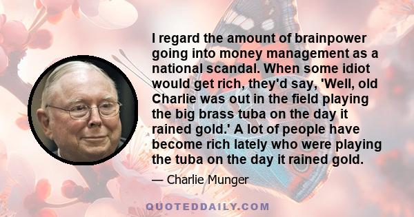 I regard the amount of brainpower going into money management as a national scandal. When some idiot would get rich, they'd say, 'Well, old Charlie was out in the field playing the big brass tuba on the day it rained