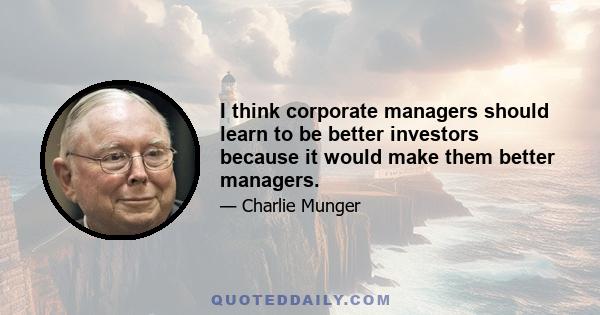 I think corporate managers should learn to be better investors because it would make them better managers.