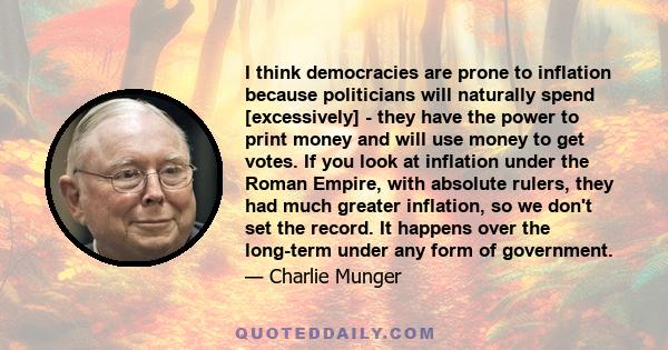 I think democracies are prone to inflation because politicians will naturally spend [excessively] - they have the power to print money and will use money to get votes. If you look at inflation under the Roman Empire,