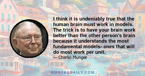 I think it is undeniably true that the human brain must work in models. The trick is to have your brain work better than the other person's brain because it understands the most fundamental models- ones that will do