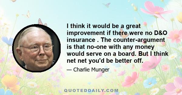 I think it would be a great improvement if there were no D&O insurance . The counter-argument is that no-one with any money would serve on a board. But I think net net you'd be better off.