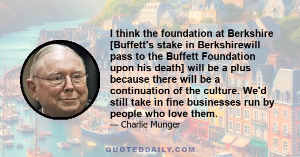 I think the foundation at Berkshire [Buffett's stake in Berkshirewill pass to the Buffett Foundation upon his death] will be a plus because there will be a continuation of the culture. We'd still take in fine businesses 